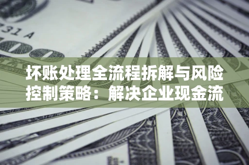 济南坏账处理全流程拆解与风险控制策略：解决企业现金流顽疾的实战指南