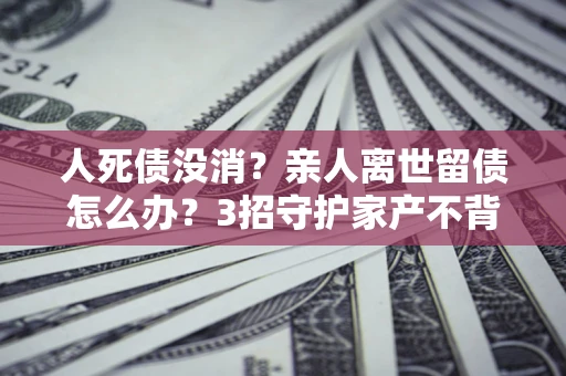 济南人死债没消？亲人离世留债怎么办？3招守护家产不背锅