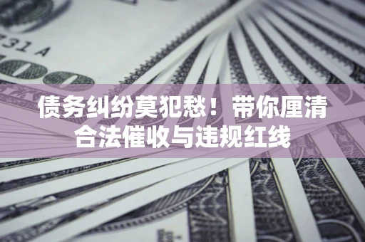 济南债务纠纷莫犯愁！带你厘清合法催收与违规红线