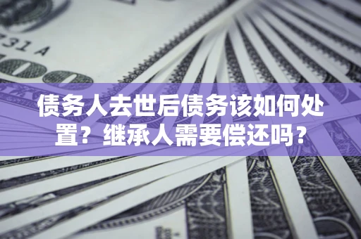 济南债务人去世后债务该如何处置？继承人需要偿还吗？