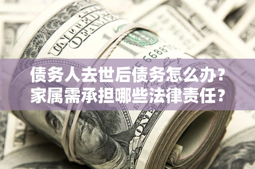 济南债务人去世后债务怎么办？家属需承担哪些法律责任？