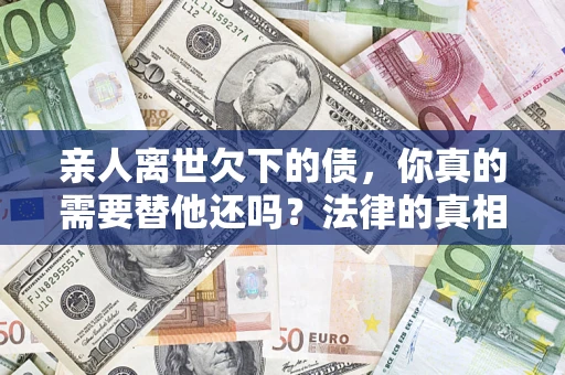 济南亲人离世欠下的债，你真的需要替他还吗？法律的真相或许与你想的不一样